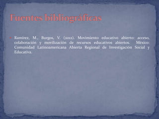  Ramírez, M., Burgos, V. (2012). Movimiento educativo abierto: acceso, 
colaboración y movilización de recursos educativos abiertos. México: 
Comunidad Latinoamericana Abierta Regional de Investigación Social y 
Educativa. 
