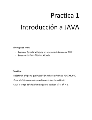 Practica 1
         Introducción a JAVA

Investigación Previa

   - Forma de Compilar y Ejecutar un programa de Java desde CMD
   - Concepto de Clase, Objeto y Método.




Ejercicios

-Elaborar un programa que muestre en pantalla el mensaje HOLA MUNDO

- Crear el código necesario para obtener el área de un Círculo

-Crear el código para resolver la siguiente ecuación
 