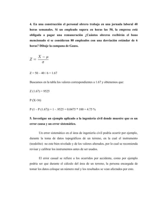 4. En una construcción el personal obrero trabaja en una jornada laboral 40
horas semanales. Si un empleado supera en horas las 50, la empresa está
obligada a pagar una remuneración ¿Cuántos obreros recibirán el bono
mencionado si se consideran 80 empleados con una desviación estándar de 6
horas? Dibuje la campana de Gauss.




Z = 50 – 40 / 6 = 1.67

Buscamos en la tabla los valores correspondientes a 1.67 y obtenemos que:

Z (1.67) = 9525

P (X>50)

P (1 – P (1.67)) = 1 - .9525 = 0.0475 * 100 = 4.75 %

5. Investigue un ejemplo aplicado a la ingeniería civil donde muestre que es un
error causa y un error sistemático.

       Un error sistemático en el área de ingeniería civil podría ocurrir por ejemplo,
durante la toma de datos topográficos de un terreno, en la cual el instrumento
(teodolito) no este bien nivelado y de los valores alterados, por lo cual se recomienda
revisar y calibrar los instrumentos antes de ser usados.

       El error casual se refiere a los ocurridos por accidente, como por ejemplo
podría ser que durante el cálculo del área de un terreno, la persona encargada de
tomar los datos coloque un número mal y los resultados se vean afectados por esto.
 