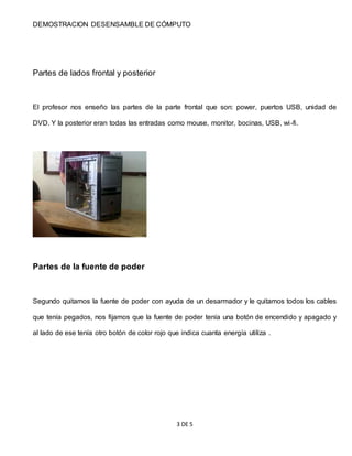 DEMOSTRACION DESENSAMBLE DE CÓMPUTO
3 DE 5
Partes de lados frontal y posterior
El profesor nos enseño las partes de la parte frontal que son: power, puertos USB, unidad de
DVD. Y la posterior eran todas las entradas como mouse, monitor, bocinas, USB, wi-fi.
Partes de la fuente de poder
Segundo quitamos la fuente de poder con ayuda de un desarmador y le quitamos todos los cables
que tenía pegados, nos fijamos que la fuente de poder tenía una botón de encendido y apagado y
al lado de ese tenía otro botón de color rojo que indica cuanta energía utiliza .
 