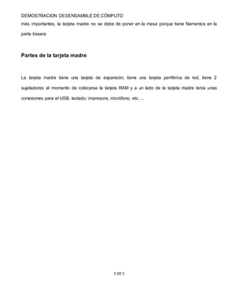 DEMOSTRACION DESENSAMBLE DE CÓMPUTO
5 DE 5
más importantes, la tarjeta madre no se debe de poner en la mesa porque tiene filamentos en la
parte trasera
Partes de la tarjeta madre
La tarjeta madre tiene una tarjeta de expansión, tiene una tarjeta periférica de red, tiene 2
sujetadores al momento de colocarse la tarjeta RAM y a un lado de la tarjeta madre tenía unas
conexiones para el USB, teclado; impresora, micrófono, etc….
 