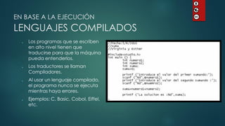 EN BASE A LA EJECUCIÓN LENGUAJES COMPILADOS 
Los programas que se escriben en alto nivel tienen que traducirse para que la máquina pueda entenderlos. 
Los traductores se llaman Compiladores. 
Al usar un lenguaje compilado, el programa nunca se ejecuta mientras haya errores. 
Ejemplos: C, Basic, Cobol, Eiffel, etc.  