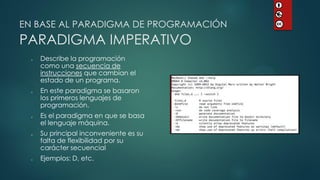EN BASE AL PARADIGMA DE PROGRAMACIÓN PARADIGMA IMPERATIVO 
Describe la programación como una secuencia de instrucciones que cambian el estado de un programa. 
En este paradigma se basaron los primeros lenguajes de programación. 
Es el paradigma en que se basa el lenguaje máquina. 
Su principal inconveniente es su falta de flexibilidad por su carácter secuencial 
Ejemplos: D, etc.  