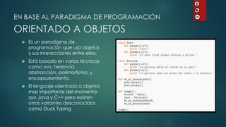 EN BASE AL PARADIGMA DE PROGRAMACIÓN ORIENTADO A OBJETOS 
Es un paradigma de programación que usa objetos y sus interacciones entre ellos. 
Está basado en varias técnicas como son, herencia, abstracción, polimorfismo, y encapsulamiento. 
El lenguaje orientado a objetos mas importante del momento son Java y C++ pero existen otras variantes desconocidas como Duck Typing  