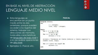 Estos lenguajes se encuentran en un punto medio entre los dos anteriores, porque pueden acceder a los registros del sistema, trabajar con direcciones de memoria, todas ellas características de lenguajes de bajo nivel y a la vez realizar operaciones de alto nivel. 
Ejemplos: C, Pascal, etc. 
EN BASE AL NIVEL DE ABSTRACCIÓN LENGUAJE MEDIO NIVEL 
PASCAL  