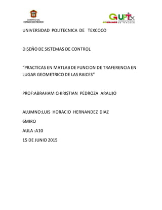UNIVERSIDAD POLITECNICA DE TEXCOCO
DISEÑO DE SISTEMAS DE CONTROL
“PRACTICAS EN MATLAB DE FUNCION DE TRAFERENCIA EN
LUGAR GEOMETRICO DE LAS RAICES”
PROF:ABRAHAM CHIRISTIAN PEDROZA ARAUJO
ALUMNO:LUIS HORACIO HERNANDEZ DIAZ
6MIRO
AULA :A10
15 DE JUNIO 2015
 
