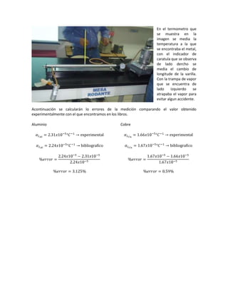 En el termometro que
                                                              se muestra en la
                                                              imagen se media la
                                                              temperatura a la que
                                                              se encontraba el metal,
                                                              con el indicador de
                                                              caratula que se observa
                                                              de lado dercho se
                                                              media el cambio de
                                                              longitude de la varilla.
                                                              Con la trampa de vapor
                                                              que se encuentra de
                                                              lado     izquierdo    se
                                                              atrapaba el vapor para
                                                              evitar algun accidente.

Acontinuación se calcularán lo errores de la medición comparando el valor obtenido
experimentalmente con el que encontramos en los libros.

Aluminio                                    Cobre
 