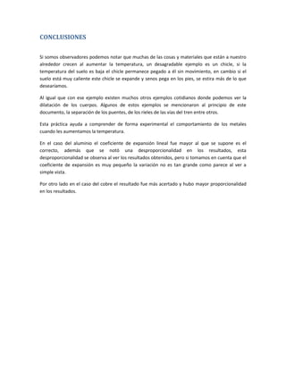 CONCLUSIONES

Si somos observadores podemos notar que muchas de las cosas y materiales que están a nuestro
alrededor crecen al aumentar la temperatura, un desagradable ejemplo es un chicle, si la
temperatura del suelo es baja el chicle permanece pegado a él sin movimiento, en cambio si el
suelo está muy caliente este chicle se expande y senos pega en los pies, se estira más de lo que
desearíamos.

Al igual que con ese ejemplo existen muchos otros ejemplos cotidianos donde podemos ver la
dilatación de los cuerpos. Algunos de estos ejemplos se mencionaron al principio de este
documento, la separación de los puentes, de los rieles de las vías del tren entre otros.

Esta práctica ayuda a comprender de forma experimental el comportamiento de los metales
cuando les aumentamos la temperatura.

En el caso del aluminio el coeficiente de expansión lineal fue mayor al que se supone es el
correcto, además que se notó una desproporcionalidad en los resultados, esta
desproporcionalidad se observa al ver los resultados obtenidos, pero si tomamos en cuenta que el
coeficiente de expansión es muy pequeño la variación no es tan grande como parece al ver a
simple vista.

Por otro lado en el caso del cobre el resultado fue más acertado y hubo mayor proporcionalidad
en los resultados.
 