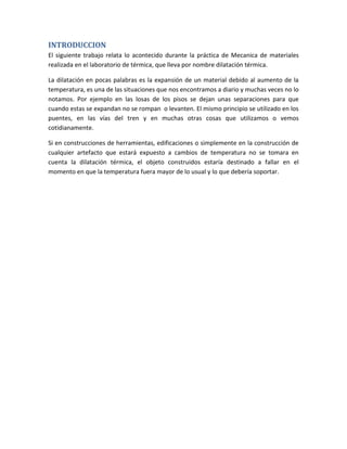 INTRODUCCION
El siguiente trabajo relata lo acontecido durante la práctica de Mecanica de materiales
realizada en el laboratorio de térmica, que lleva por nombre dilatación térmica.

La dilatación en pocas palabras es la expansión de un material debido al aumento de la
temperatura, es una de las situaciones que nos encontramos a diario y muchas veces no lo
notamos. Por ejemplo en las losas de los pisos se dejan unas separaciones para que
cuando estas se expandan no se rompan o levanten. El mismo principio se utilizado en los
puentes, en las vías del tren y en muchas otras cosas que utilizamos o vemos
cotidianamente.

Si en construcciones de herramientas, edificaciones o simplemente en la construcción de
cualquier artefacto que estará expuesto a cambios de temperatura no se tomara en
cuenta la dilatación térmica, el objeto construidos estaría destinado a fallar en el
momento en que la temperatura fuera mayor de lo usual y lo que debería soportar.
 
