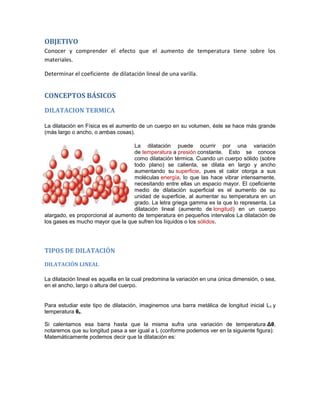 OBJETIVO
Conocer y comprender el efecto que el aumento de temperatura tiene sobre los
materiales.

Determinar el coeficiente de dilatación lineal de una varilla.


CONCEPTOS BÁSICOS
DILATACION TERMICA

La dilatación en Física es el aumento de un cuerpo en su volumen, éste se hace más grande
(más largo o ancho, o ambas cosas).

                                   La dilatación puede ocurrir por una variación
                                   de temperatura a presión constante. Esto se conoce
                                   como dilatación térmica. Cuando un cuerpo sólido (sobre
                                   todo plano) se calienta, se dilata en largo y ancho
                                   aumentando su superficie, pues el calor otorga a sus
                                   moléculas energía, lo que las hace vibrar intensamente,
                                   necesitando entre ellas un espacio mayor. El coeficiente
                                   medio de dilatación superficial es el aumento de su
                                   unidad de superficie, al aumentar su temperatura en un
                                   grado. La letra griega gamma es la que lo representa. La
                                   dilatación lineal (aumento de longitud) en un cuerpo
alargado, es proporcional al aumento de temperatura en pequeños intervalos La dilatación de
los gases es mucho mayor que la que sufren los líquidos o los sólidos.




TIPOS DE DILATACIÓN
DILATACIÓN LINEAL

La dilatación lineal es aquella en la cual predomina la variación en una única dimensión, o sea,
en el ancho, largo o altura del cuerpo.


Para estudiar este tipo de dilatación, imaginemos una barra metálica de longitud inicial L 0 y
temperatura θ0.

Si calentamos esa barra hasta que la misma sufra una variación de temperatura Δθ,
notaremos que su longitud pasa a ser igual a L (conforme podemos ver en la siguiente figura):
Matemáticamente podemos decir que la dilatación es:
 