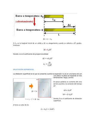 Si   es la longitud inicial de un solido y   su alargamiento cuando se calienta a       grados.
Entonces:




Donde     es el coeficiente de proporcionalidad




DILATACIÓN SUPERFICIAL

La dilatación superficial es la que se presenta cuando la expansión no es en una barra sino en
                                                         una placa; la placa se expande en dos
                                                         dimensiones: largo y ancho.

                                                       En pocas palabras es aumento del area
                                                            de acuerdo a la variación del tiempo
                                                          .




                                                       Donde es el coeficiente de dilatación
                                                       superficial.

  tiene un valor de
 