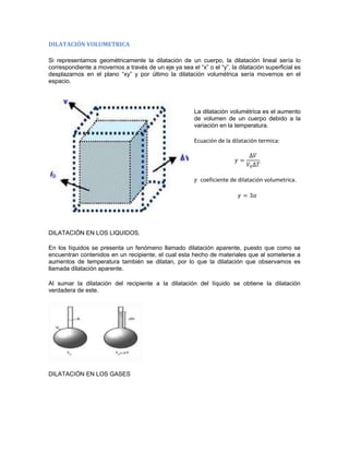 DILATACIÓN VOLUMETRICA

Si representamos geométricamente la dilatación de un cuerpo, la dilatación lineal sería lo
correspondiente a movernos a través de un eje ya sea el “x” o el “y”, la dilatación superficial es
desplazarnos en el plano “xy” y por último la dilatación volumétrica sería movernos en el
espacio.




                                                        La dilatación volumétrica es el aumento
                                                        de volumen de un cuerpo debido a la
                                                        variación en la temperatura.

                                                        Ecuación de la dilatación termica:




                                                           coeficiente de dilatación volumetrica.




DILATACIÓN EN LOS LIQUIDOS.

En los líquidos se presenta un fenómeno llamado dilatación aparente, puesto que como se
encuentran contenidos en un recipiente, el cual esta hecho de materiales que al someterse a
aumentos de temperatura también se dilatan, por lo que la dilatación que observamos es
llamada dilatación aparente.

Al sumar la dilatación del recipiente a la dilatación del líquido se obtiene la dilatación
verdadera de este.




DILATACIÓN EN LOS GASES
 