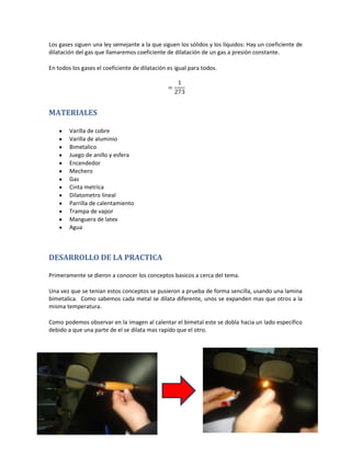 Los gases siguen una ley semejante a la que siguen los sólidos y los líquidos: Hay un coeficiente de
dilatación del gas que llamaremos coeficiente de dilatación de un gas a presión constante.

En todos los gases el coeficiente de dilatación es igual para todos.




MATERIALES

        Varilla de cobre
        Varilla de aluminio
        Bimetalico
        Juego de anillo y esfera
        Encendedor
        Mechero
        Gas
        Cinta metrica
        Dilatometro lineal
        Parrilla de calentamiento
        Trampa de vapor
        Manguera de latex
        Agua



DESARROLLO DE LA PRACTICA

Primeramente se dieron a conocer los conceptos basicos a cerca del tema.

Una vez que se tenian estos conceptos se pusieron a prueba de forma sencilla, usando una lamina
bimetalica. Como sabemos cada metal se dilata diferente, unos se expanden mas que otros a la
misma temperatura.

Como podemos observar en la imagen al calentar el bimetal este se dobla hacia un lado especifico
debido a que una parte de el se dilata mas rapido que el otro.
 