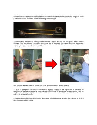 Para continuar la demostración de la teoria utilizamos unas herramientas llamadas juego de anillo
y esfera los cuales podemos observar en la siguiente imagen.




A temperatura ambiente la esfera paso facilmente a través del aro, una vez que la esfera estaba
del otro lado del aro esta se calento con ayuda de un mechero y al intentar sacarlo nos dimos
cuenta que en ese instante era imposible.




Una vez que la esfera bajo su temperatura fue posible que esta saliera del aro.

Ya que se comprobo el comportamiento de algnos solidos al ser expuestos a camibios de
temperatura se continuo con la busqueda del coeficiente de dilatación de dos varillas, una de
cobre y la otra de aluminio.

Para ello se utilizo un dilatometro aun lado habia un indicador de caratula que nos dió la lectura
del crecimiento de la varilla.
 