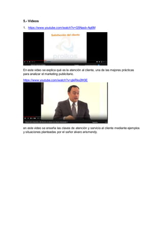 5.- Videos
1. https://www.youtube.com/watch?v=G5Nasb-Ag6M
En este video se explica qué es la atención al cliente, una de las mejores prácticas
para analizar el marketing publicitario.
https://www.youtube.com/watch?v=gIxRkx2IH3E
en este video se enseña las claves de atención y servicio al cliente mediante ejemplos
y situaciones planteadas por el señor alvaro arismendy.
 