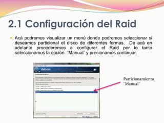 2.1 Configuración del RaidAcá podremos visualizar un menú donde podremos seleccionar si deseamos particional el disco de diferentes formas.  De acá en adelante procederemos a configurar el Raid por lo tanto seleccionamos la opción  ¨Manual¨ y presionamos continuar.Particionamiento  ¨Manual¨
