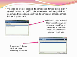 Y donde se creo el espacio de particiones damos  doble click  y seleccionamos  la opción crear una nueva partición y click en continuar, Seleccionamos el tipo de partición y seleccionamos  Primaria y continuar.Seleccionar Crear partición Nueva y continuar, si es necesario especificar el tamaño de lo contrario dejarla del tamaño que aparece y continuar.Seleccionar el tipo de partición como primaria y continuar.