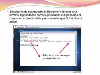 Seguidamente nos muestra el Escritorio y abrimos una terminal logeandonos como superusuario e ingresamos el comando cat /proc/mdstat y nos muestra que el Raid5 esta activoRaid5 Activo formado por 3 discos virtuales  