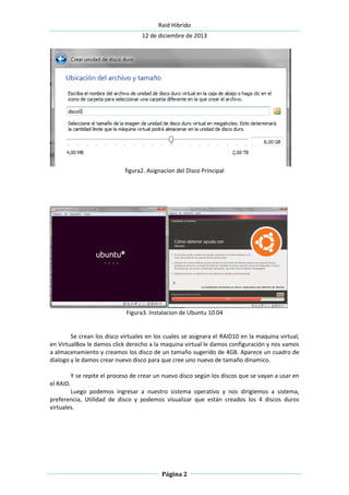 Raid Hibrido
12 de diciembre de 2013
Página 2
figura2. Asignacion del Disco Principal
Figura3. Instalacion de Ubuntu 10.04
Se crean los disco virtuales en los cuales se asignara el RAID10 en la maquina virtual,
en VirtualBox le damos click derecho a la maquina virtual le damos configuración y nos vamos
a almacenamiento y creamos los disco de un tamaño sugerido de 4GB. Aparece un cuadro de
dialogo y le damos crear nuevo disco para que cree uno nuevo de tamaño dinamico.
Y se repite el proceso de crear un nuevo disco según los discos que se vayan a usar en
el RAID.
Luego podemos ingresar a nuestro sistema operativo y nos dirigiemos a sistema,
preferencia, Utilidad de disco y podemos visualizar que están creados los 4 discos duros
virtuales.
 