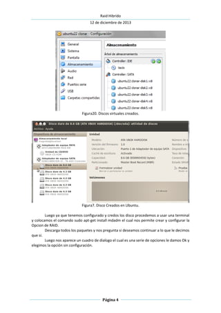 Raid Hibrido
12 de diciembre de 2013
Página 4
Figura20. Discos virtuales creados.
Figura7. Disco Creados en Ubuntu.
Luego ya que tenemos configurado y credos los disco procedemos a usar una terminal
y colocamos el comando sudo apt-get install mdadm el cual nos permite crear y configurar la
Opcion de RAID.
Descarga todos los paquetes y nos pregunta si deseamos continuar a lo que le decimos
que si.
Luego nos aparece un cuadro de dialogo el cual es una serie de opciones le damos Ok y
elegimos la opción sin configuración.
 
