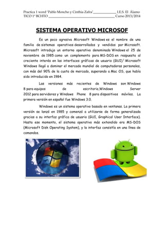 Practica 1 word ‘Pablo Moncho y Cinthia Zafra’______________ I.E.S. El Álamo
TICO 1º BCHTO ________________________________________ Curso 2013/2014
SISTEMA OPERATIVO MICROSOF
Es un poco agresiva Microsoft Windows es el nombre de una
familia de sistemas operativos desarrollados y vendidos por Microsoft.
Microsoft introdujo un entorno operativo denominado Windows el 25 de
noviembre de 1985 como un complemento para MS-DOS en respuesta al
creciente interés en las interfaces gráficas de usuario (GUI).1
Microsoft
Windows llegó a dominar el mercado mundial de computadoras personales,
con más del 90% de la cuota de mercado, superando a Mac OS, que había
sido introducido en 1984.
Las versiones más recientes de Windows son Windows
8 para equipos de escritorio,Windows Server
2012 para servidores y Windows Phone 8 para dispositivos móviles. La
primera versión en español fue Windows 3.0.
Windows es un sistema operativo basado en ventanas. La primera
versión se lanzó en 1985 y comenzó a utilizarse de forma generalizada
gracias a su interfaz gráfica de usuario (GUI, Graphical User Interface).
Hasta ese momento, el sistema operativo más extendido era MS-DOS
(Microsoft Disk Operating System), y la interfaz consistía en una línea de
comandos.
 