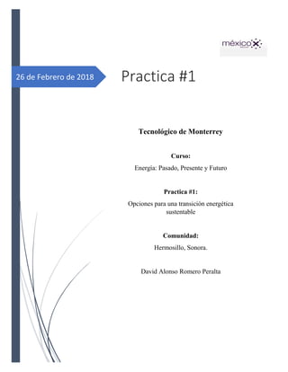 26 de Febrero de 2018 Practica #1
Tecnológico de Monterrey
Curso:
Energía: Pasado, Presente y Futuro
Practica #1:
Opciones para una transición energética
sustentable
Comunidad:
Hermosillo, Sonora.
David Alonso Romero Peralta
 