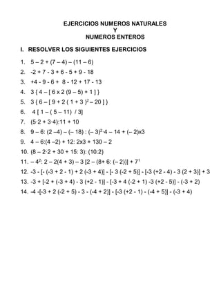 EJERCICIOS NUMEROS NATURALES
Y
NUMEROS ENTEROS
I. RESOLVER LOS SIGUIENTES EJERCICIOS
1. 5 – 2 + (7 – 4) – (11 – 6)
2. -2 + 7 - 3 + 6 - 5 + 9 - 18
3. +4 - 9 - 6 + 8 - 12 + 17 - 13
4. 3 { 4 – [ 6 x 2 (9 – 5) + 1 ] }
5. 3 { 6 – [ 9 + 2 ( 1 + 3 )2
– 20 ] }
6. 4 [ 1 – ( 5 – 11) / 3]
7. (5·2 + 3·4):11 + 10
8. 9 – 6: (2 –4) – (– 18) : (– 3)2
·4 – 14 + (– 2)x3
9. 4 – 6:(4 –2) + 12: 2x3 + 130 – 2
10. (8 – 2·2 + 30 + 15: 3): (10:2)
11. – 42
: 2 – 2(4 + 3) – 3 [2 – (8+ 6: (– 2))] + 71
12. -3 - [- (-3 + 2 - 1) + 2 (-3 + 4)] - [- 3 (-2 + 5)] - [-3 (+2 - 4) - 3 (2 + 3)] + 3
13. -3 + [-2 + (-3 + 4) - 3 (+2 - 1)] - [-3 + 4 (-2 + 1) -3 (+2 - 5)] - (-3 + 2)
14. -4 -[-3 + 2 (-2 + 5) - 3 - (-4 + 2)] - [-3 (+2 - 1) - (-4 + 5)] - (-3 + 4)
 
