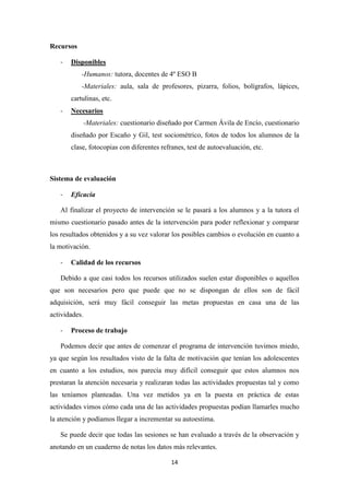14
Recursos
- Disponibles
-Humanos: tutora, docentes de 4º ESO B
-Materiales: aula, sala de profesores, pizarra, folios, bolígrafos, lápices,
cartulinas, etc.
- Necesarios
-Materiales: cuestionario diseñado por Carmen Ávila de Encío, cuestionario
diseñado por Escaño y Gil, test sociométrico, fotos de todos los alumnos de la
clase, fotocopias con diferentes refranes, test de autoevaluación, etc.
Sistema de evaluación
- Eficacia
Al finalizar el proyecto de intervención se le pasará a los alumnos y a la tutora el
mismo cuestionario pasado antes de la intervención para poder reflexionar y comparar
los resultados obtenidos y a su vez valorar los posibles cambios o evolución en cuanto a
la motivación.
- Calidad de los recursos
Debido a que casi todos los recursos utilizados suelen estar disponibles o aquellos
que son necesarios pero que puede que no se dispongan de ellos son de fácil
adquisición, será muy fácil conseguir las metas propuestas en casa una de las
actividades.
- Proceso de trabajo
Podemos decir que antes de comenzar el programa de intervención tuvimos miedo,
ya que según los resultados visto de la falta de motivación que tenían los adolescentes
en cuanto a los estudios, nos parecía muy difícil conseguir que estos alumnos nos
prestaran la atención necesaria y realizaran todas las actividades propuestas tal y como
las teníamos planteadas. Una vez metidos ya en la puesta en práctica de estas
actividades vimos cómo cada una de las actividades propuestas podían llamarles mucho
la atención y podíamos llegar a incrementar su autoestima.
Se puede decir que todas las sesiones se han evaluado a través de la observación y
anotando en un cuaderno de notas los datos más relevantes.
 