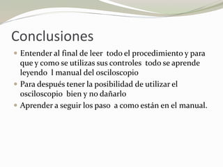 Conclusiones
 Entender al final de leer todo el procedimiento y para
que y como se utilizas sus controles todo se aprende
leyendo l manual del osciloscopio
 Para después tener la posibilidad de utilizar el
osciloscopio bien y no dañarlo
 Aprender a seguir los paso a como están en el manual.
 