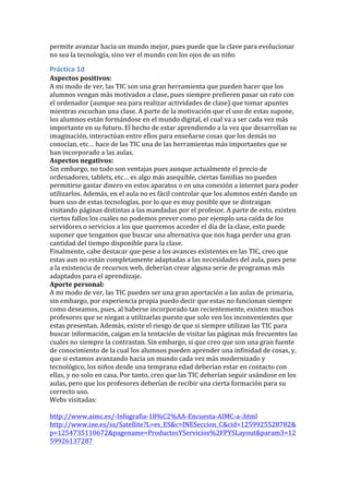 permite	
  avanzar	
  hacia	
  un	
  mundo	
  mejor,	
  pues	
  puede	
  que	
  la	
  clave	
  para	
  evolucionar	
  
no	
  sea	
  la	
  tecnología,	
  sino	
  ver	
  el	
  mundo	
  con	
  los	
  ojos	
  de	
  un	
  niño	
  
Práctica	
  1d	
  
Aspectos	
  positivos:	
  
A	
  mi	
  modo	
  de	
  ver,	
  las	
  TIC	
  son	
  una	
  gran	
  herramienta	
  que	
  pueden	
  hacer	
  que	
  los	
  
alumnos	
  vengan	
  más	
  motivados	
  a	
  clase,	
  pues	
  siempre	
  prefieren	
  pasar	
  un	
  rato	
  con	
  
el	
  ordenador	
  (aunque	
  sea	
  para	
  realizar	
  actividades	
  de	
  clase)	
  que	
  tomar	
  apuntes	
  
mientras	
  escuchan	
  una	
  clase.	
  A	
  parte	
  de	
  la	
  motivación	
  que	
  el	
  uso	
  de	
  estas	
  supone,	
  
los	
  alumnos	
  están	
  formándose	
  en	
  el	
  mundo	
  digital,	
  el	
  cual	
  va	
  a	
  ser	
  cada	
  vez	
  más	
  
importante	
  en	
  su	
  futuro.	
  El	
  hecho	
  de	
  estar	
  aprendiendo	
  a	
  la	
  vez	
  que	
  desarrollan	
  su	
  
imaginación,	
  interactúan	
  entre	
  ellos	
  para	
  enseñarse	
  cosas	
  que	
  los	
  demás	
  no	
  
conocían,	
  etc…	
  hace	
  de	
  las	
  TIC	
  una	
  de	
  las	
  herramientas	
  más	
  importantes	
  que	
  se	
  
han	
  incorporado	
  a	
  las	
  aulas.	
  
Aspectos	
  negativos:	
  
Sin	
  embargo,	
  no	
  todo	
  son	
  ventajas	
  pues	
  aunque	
  actualmente	
  el	
  precio	
  de	
  
ordenadores,	
  tablets,	
  etc…	
  es	
  algo	
  más	
  asequible,	
  ciertas	
  familias	
  no	
  pueden	
  
permitirse	
  gastar	
  dinero	
  en	
  estos	
  aparatos	
  o	
  en	
  una	
  conexión	
  a	
  internet	
  para	
  poder	
  
utilizarlos.	
  Además,	
  en	
  el	
  aula	
  no	
  es	
  fácil	
  controlar	
  que	
  los	
  alumnos	
  estén	
  dando	
  un	
  
buen	
  uso	
  de	
  estas	
  tecnologías,	
  por	
  lo	
  que	
  es	
  muy	
  posible	
  que	
  se	
  distraigan	
  
visitando	
  páginas	
  distintas	
  a	
  las	
  mandadas	
  por	
  el	
  profesor.	
  A	
  parte	
  de	
  esto,	
  existen	
  
ciertos	
  fallos	
  los	
  cuales	
  no	
  podemos	
  prever	
  como	
  por	
  ejemplo	
  una	
  caída	
  de	
  los	
  
servidores	
  o	
  servicios	
  a	
  los	
  que	
  queremos	
  acceder	
  el	
  día	
  de	
  la	
  clase,	
  esto	
  puede	
  
suponer	
  que	
  tengamos	
  que	
  buscar	
  una	
  alternativa	
  que	
  nos	
  haga	
  perder	
  una	
  gran	
  
cantidad	
  del	
  tiempo	
  disponible	
  para	
  la	
  clase.	
  	
  
Finalmente,	
  cabe	
  destacar	
  que	
  pese	
  a	
  los	
  avances	
  existentes	
  en	
  las	
  TIC,	
  creo	
  que	
  
estas	
  aun	
  no	
  están	
  completamente	
  adaptadas	
  a	
  las	
  necesidades	
  del	
  aula,	
  pues	
  pese	
  
a	
  la	
  existencia	
  de	
  recursos	
  web,	
  deberían	
  crear	
  alguna	
  serie	
  de	
  programas	
  más	
  
adaptados	
  para	
  el	
  aprendizaje.	
  
Aporte	
  personal:	
  
A	
  mi	
  modo	
  de	
  ver,	
  las	
  TIC	
  pueden	
  ser	
  una	
  gran	
  aportación	
  a	
  las	
  aulas	
  de	
  primaria,	
  
sin	
  embargo,	
  por	
  experiencia	
  propia	
  puedo	
  decir	
  que	
  estas	
  no	
  funcionan	
  siempre	
  
como	
  deseamos,	
  pues,	
  al	
  haberse	
  incorporado	
  tan	
  recientemente,	
  existen	
  muchos	
  
profesores	
  que	
  se	
  niegan	
  a	
  utilizarlas	
  puesto	
  que	
  solo	
  ven	
  los	
  inconvenientes	
  que	
  
estas	
  presentan.	
  Además,	
  existe	
  el	
  riesgo	
  de	
  que	
  si	
  siempre	
  utilizan	
  las	
  TIC	
  para	
  
buscar	
  información,	
  caigan	
  en	
  la	
  tentación	
  de	
  visitar	
  las	
  páginas	
  más	
  frecuentes	
  las	
  
cuales	
  no	
  siempre	
  la	
  contrastan.	
  Sin	
  embargo,	
  si	
  que	
  creo	
  que	
  son	
  una	
  gran	
  fuente	
  
de	
  conocimiento	
  de	
  la	
  cual	
  los	
  alumnos	
  pueden	
  aprender	
  una	
  infinidad	
  de	
  cosas,	
  y,	
  
que	
  si	
  estamos	
  avanzando	
  hacia	
  un	
  mundo	
  cada	
  vez	
  más	
  modernizado	
  y	
  
tecnológico,	
  los	
  niños	
  desde	
  una	
  temprana	
  edad	
  deberían	
  estar	
  en	
  contacto	
  con	
  
ellas,	
  y	
  no	
  solo	
  en	
  casa.	
  Por	
  tanto,	
  creo	
  que	
  las	
  TIC	
  deberían	
  seguir	
  usándose	
  en	
  los	
  
aulas,	
  pero	
  que	
  los	
  profesores	
  deberían	
  de	
  recibir	
  una	
  cierta	
  formación	
  para	
  su	
  
correcto	
  uso.	
  
Webs	
  visitadas:	
  
	
  
http://www.aimc.es/-­‐Infografia-­‐18%C2%AA-­‐Encuesta-­‐AIMC-­‐a-­‐.html	
  
http://www.ine.es/ss/Satellite?L=es_ES&c=INESeccion_C&cid=1259925528782&
p=1254735110672&pagename=ProductosYServicios%2FPYSLayout&param3=12
59926137287	
  
 