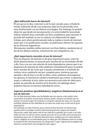  
	
  
	
  
¿Qué	
  utilización	
  haces	
  de	
  internet?	
  
El	
  uso	
  que	
  yo	
  le	
  doy	
  a	
  internet	
  es	
  de	
  lo	
  más	
  variado,	
  pues,	
  el	
  haberlo	
  
estado	
  utilizando	
  desde	
  una	
  temprana	
  edad	
  me	
  ha	
  permitido	
  estar	
  
muy	
  familiarizado	
  con	
  las	
  últimas	
  tecnologías.	
  Sin	
  embargo,	
  he	
  podido	
  
observar	
  que	
  desde	
  mi	
  incorporación	
  a	
  la	
  universidad	
  he	
  necesitado	
  
utilizar	
  internet	
  muy	
  a	
  menudo	
  con	
  fines	
  académicos,	
  pues	
  durante	
  el	
  
periodo	
  del	
  instituto	
  su	
  uso	
  se	
  reducía	
  a	
  la	
  elaboración	
  de	
  algún	
  
trabajo,	
  pero	
  ahora	
  prácticamente	
  todo	
  se	
  realiza	
  a	
  través	
  de	
  internet,	
  
tanto	
  que	
  si	
  no	
  pudiéramos	
  acceder,	
  no	
  podríamos	
  obtener	
  los	
  apuntes	
  
de	
  las	
  diversas	
  asignaturas.	
  
Obviamente,	
  también	
  utilizo	
  internet	
  con	
  fines	
  lúdicos,	
  mantenerme	
  al	
  
día	
  de	
  las	
  últimas	
  noticias,	
  comunicarme	
  con	
  compañeros,	
  etc…	
  
	
  
¿Qué	
  importancia	
  concedes	
  al	
  uso	
  de	
  internet?	
  
Para	
  mi	
  disponer	
  de	
  internet	
  es	
  de	
  gran	
  importancia	
  pues,	
  como	
  he	
  
dicho	
  anteriormente,	
  es	
  esencial	
  para	
  muchas	
  de	
  las	
  actividades	
  del	
  día	
  
a	
  día.	
  Pese	
  a	
  no	
  ser	
  una	
  relación	
  de	
  total	
  dependencia,	
  pienso	
  que	
  si	
  no	
  
dispusiera	
  de	
  internet	
  mi	
  vida	
  cambiaría	
  rotundamente	
  pues	
  no	
  podría	
  
hacer	
  muchas	
  de	
  las	
  cosas	
  que	
  si	
  puedo	
  actualmente	
  y	
  el	
  método	
  de	
  
realizar	
  otras	
  cambiaría	
  casi	
  por	
  completo	
  pues,	
  mientras	
  que	
  por	
  
ejemplo	
  a	
  día	
  de	
  hoy	
  si	
  un	
  día	
  se	
  falta	
  a	
  clase,	
  podemos	
  descargarnos	
  
los	
  apuntes,	
  si	
  internet	
  no	
  existiera	
  tendríamos	
  que	
  volver	
  a	
  copiarlos	
  a	
  
mano,	
  o	
  referente	
  al	
  ocio,	
  antes	
  era	
  necesaria	
  una	
  cinta	
  de	
  video	
  para	
  
grabar	
  un	
  episodio	
  de	
  nuestra	
  serie	
  favorita,	
  sin	
  embargo	
  ahora	
  
podemos	
  buscar	
  en	
  internet	
  infinidad	
  de	
  series…	
  
	
  
Aspectos	
  positivos	
  (posibilidades)	
  y	
  negativos	
  (limitaciones)	
  en	
  el	
  
uso	
  de	
  internet	
  
Por	
  un	
  lado	
  tenemos	
  todas	
  esas	
  facilidades	
  que	
  nos	
  aporta,	
  como	
  poder	
  estar	
  
conectados	
  al	
  instante	
  con	
  personas	
  lejanas,	
  poder	
  comprar	
  en	
  tiendas	
  que	
  no	
  
existen	
  en	
  nuestro	
  lugar	
  de	
  residencia,	
  compartir	
  apuntes	
  de	
  clase	
  con	
  una	
  gran	
  
facilidad,	
  además	
  de	
  una	
  infinidad	
  de	
  acciones	
  las	
  cuales	
  hoy	
  en	
  día	
  son	
  de	
  gran	
  
importancia.	
  
Sin	
  embargo,	
  no	
  todo	
  el	
  bueno,	
  pues	
  existen	
  ciertas	
  brechas	
  en	
  internet	
  que	
  
pueden	
  poner	
  en	
  peligro	
  nuestra	
  información	
  personal,	
  ataques	
  de	
  hackers,	
  
ciberacoso,	
  nadie	
  sabe	
  quien	
  está	
  al	
  otro	
  lado	
  de	
  la	
  pantalla,	
  por	
  lo	
  que	
  si	
  un	
  niño	
  
habla	
  con	
  otro	
  al	
  cual	
  no	
  conoce,	
  puede	
  que	
  este	
  no	
  sea	
  un	
  niño	
  sino	
  una	
  persona	
  
haciéndose	
  pasar	
  por	
  él.	
  Además	
  debemos	
  tener	
  cuidado	
  pues	
  los	
  niños	
  podrían	
  
entrar	
  a	
  páginas	
  no	
  recomendadas	
  para	
  su	
  edad,	
  por	
  ello	
  debemos	
  tener	
  en	
  cuenta	
  
la	
  existencia	
  del	
  control	
  parental,	
  el	
  cual	
  permite	
  “capar”	
  algunas	
  de	
  las	
  páginas	
  de	
  
internet	
  y	
  así	
  permitir	
  una	
  navegación	
  más	
  segura	
  
 