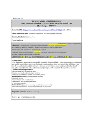  
	
  
Práctica	
  1b	
  
ESPACIOS	
  WEB	
  DE	
  INTERÉS	
  EDUCATIVO	
  
FICHA	
  	
  DE	
  CATALOGACIÓN	
  Y	
  	
  EVALUACIÓN	
  CON	
  PROPUESTA	
  DIDÁCTICA	
  	
  	
  
	
  ©Pere	
  Marquès-­‐UAB/2001	
  
	
  
Dirección	
  URL:	
  	
  http://www.sc.ehu.es/sfwseec/reec/reec04/reec0401.pdf	
  (20-­‐3-­‐2016)	
  
	
  
Título	
  del	
  espacio	
  web:	
  Educación	
  y	
  sociedad:	
  una	
  visión	
  para	
  el	
  siglo	
  XXI	
  
	
  
Autores/Productores:	
  Ferran	
  Ferrer	
  
	
  
Patrocinadores:	
  
	
  
(subrayar	
  uno	
  o	
  más	
  de	
  cada	
  apartado)	
  
TIPOLOGÍA:	
  TIENDA	
  VIRTUAL	
  -­‐	
  TELEFORMACIÓN	
  TUTORIZADA	
  -­‐	
  MATERIAL	
  DIDÁCTICO	
  ON	
  LINE	
  -­‐	
  	
  
WEB	
  TEMÁTICO	
  -­‐	
  PRENSA	
  ELECTRÓNICA	
  -­‐	
  WEB	
  DE	
  PRESENTACIÓN	
  -­‐	
  CENTRO	
  DE	
  RECURSOS	
  -­‐	
  	
  
ÍNDICE	
  /	
  BUSCADOR	
  -­‐	
  ENTORNO	
  DE	
  COMUNICACIÓN	
  -­‐	
  PORTAL	
  
PROPÓSITO:	
  VENTA	
  /	
  DISTRIBUCIÓN	
  -­‐	
  INFORMAR	
  -­‐	
  INSTRUIR	
  -­‐	
  COMUNICACIÓN	
  INTERPERSONAL	
  -­‐	
  	
  
REALIZAR	
  TRÁMITES	
  -­‐	
  ENTRETENER	
  /	
  INTERESAR	
  
LIBRE	
  ACCESO:	
  SI	
  	
  NO	
  	
  -­‐///-­‐	
  	
  	
  INCLUYE	
  PUBLICIDAD:	
  SI	
  	
  NO	
  -­‐///-­‐	
  ACCESO	
  WAP:	
  SI	
  	
  NO	
  	
  	
  
	
  
Presentación:	
  	
  
.	
  Este	
  documento	
  se	
  centra	
  en	
  como	
  será	
  la	
  educación	
  durante	
  el	
  S.XXI	
  y	
  como	
  los	
  cambios	
  en	
  esta	
  harán	
  
que	
  cambie	
  la	
  sociedad,	
  y	
  viceversa.	
  Comienza	
  cuestionándose	
  cómo	
  será	
  la	
  sociedad	
  del	
  futuro	
  y	
  qué	
  
tipo	
  de	
  necesidades	
  tendrá	
  (atendiendo	
  a	
  diversas	
  características	
  como	
  la	
  edad,	
  multiculturalidad,	
  
etc…),	
  las	
  cuales	
  deberán	
  estar	
  cubiertas	
  en	
  un	
  principio	
  por	
  la	
  educación	
  dada	
  por	
  los	
  docentes.	
  
Contenidos	
  que	
  se	
  presentan:	
  	
  
.	
  Características	
  de	
  la	
  sociedad	
  del	
  futuro	
  
.	
  Posibles	
  necesidades	
  educativas	
  que	
  existirán	
  
.	
  Enfoques	
  que	
  tendrá	
  que	
  tener	
  la	
  educación	
  en	
  el	
  aula	
  	
  
Mapa	
  de	
  navegación:	
  (índice,	
  principales	
  secciones)	
  
.	
  Puntos	
  de	
  partida	
  
.	
  Características	
  de	
  la	
  sociedad	
  futura	
  
.	
  La	
  educación	
  en	
  la	
  sociedad	
  de	
  mañana	
  
.	
  A	
  modo	
  de	
  conclusión	
  
Destinatarios:	
  (grupo	
  de	
  personas	
  al	
  que	
  está	
  dirigido	
  el	
  espacio	
  web)	
  
.Universitarios	
  y	
  personal	
  relacionado	
  o	
  interesado	
  en	
  educación.	
  
	
  
	
  
Requisitos	
  técnicos:	
  	
  (hardware	
  y	
  software)	
  
	
  
	
  
Valores	
  que	
  potencia	
  o	
  presenta:	
  	
  	
  
	
  
 