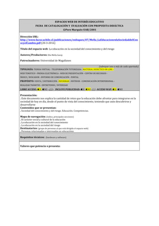 ESPACIOS	
  WEB	
  DE	
  INTERÉS	
  EDUCATIVO	
  
FICHA	
  	
  DE	
  CATALOGACIÓN	
  Y	
  	
  EVALUACIÓN	
  CON	
  PROPUESTA	
  DIDÁCTICA	
  	
  	
  
	
  ©Pere	
  Marquès-­‐UAB/2001	
  
	
  
Dirección	
  URL:	
  
http://www.facso.uchile.cl/publicaciones/enfoques/07/Mella_LaEducacionenlaSociedaddelCon
ocyelCambio.pdf	
  (20-­‐3-­‐2016)	
  
	
  
Título	
  del	
  espacio	
  web:	
  La	
  educación	
  en	
  la	
  sociedad	
  del	
  conocimiento	
  y	
  del	
  riesgo	
  
	
  
Autores/Productores:	
  Elia	
  Mella	
  Garay	
  
	
  
Patrocinadores:	
  Universidad	
  de	
  Magallanes	
  
	
  
(subrayar	
  uno	
  o	
  más	
  de	
  cada	
  apartado)	
  
TIPOLOGÍA:	
  TIENDA	
  VIRTUAL	
  -­‐	
  TELEFORMACIÓN	
  TUTORIZADA	
  -­‐	
  MATERIAL	
  DIDÁCTICO	
  ON	
  LINE	
  -­‐	
  	
  
WEB	
  TEMÁTICO	
  -­‐	
  PRENSA	
  ELECTRÓNICA	
  -­‐	
  WEB	
  DE	
  PRESENTACIÓN	
  -­‐	
  CENTRO	
  DE	
  RECURSOS	
  -­‐	
  	
  
ÍNDICE	
  /	
  BUSCADOR	
  -­‐	
  ENTORNO	
  DE	
  COMUNICACIÓN	
  -­‐	
  PORTAL	
  
PROPÓSITO:	
  VENTA	
  /	
  DISTRIBUCIÓN	
  -­‐	
  INFORMAR	
  -­‐	
  INSTRUIR	
  -­‐	
  COMUNICACIÓN	
  INTERPERSONAL	
  -­‐	
  	
  
REALIZAR	
  TRÁMITES	
  -­‐	
  ENTRETENER	
  /	
  INTERESAR	
  
LIBRE	
  ACCESO:	
  SI	
  	
  NO	
  	
  -­‐///-­‐	
  	
  	
  INCLUYE	
  PUBLICIDAD:	
  SI	
  	
  NO	
  -­‐///-­‐	
  ACCESO	
  WAP:	
  SI	
  	
  NO	
  	
  	
  
	
  
Presentación:	
  	
  
.	
  Este	
  documento	
  nos	
  explica	
  la	
  cantidad	
  de	
  retos	
  que	
  la	
  educación	
  debe	
  afrontar	
  para	
  integrarse	
  en	
  la	
  
sociedad	
  de	
  hoy	
  en	
  día,	
  desde	
  el	
  punto	
  de	
  vista	
  del	
  conocimiento,	
  teniendo	
  que	
  auto	
  descubrirse	
  y	
  
desarrollarse	
  
Contenidos	
  que	
  se	
  presentan:	
  	
  
.	
  Sociedad	
  del	
  conocimiento	
  y	
  del	
  riesgo.	
  Educación.	
  Competencias.	
  
	
  
Mapa	
  de	
  navegación:	
  (índice,	
  principales	
  secciones)	
  
.	
  El	
  carácter	
  social	
  y	
  cultural	
  de	
  la	
  educación	
  
.	
  La	
  educación	
  en	
  la	
  sociedad	
  del	
  conocimiento	
  
.	
  La	
  educación	
  en	
  la	
  sociedad	
  del	
  riesgo	
  
Destinatarios:	
  (grupo	
  de	
  personas	
  al	
  que	
  está	
  dirigido	
  el	
  espacio	
  web)	
  
.	
  Personas	
  relacionadas	
  e	
  interesadas	
  en	
  educaciónn	
  
	
  
Requisitos	
  técnicos:	
  	
  (hardware	
  y	
  software)	
  
	
  
	
  
Valores	
  que	
  potencia	
  o	
  presenta:	
  	
  	
  
	
  
 
