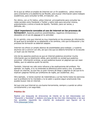 En lo que se refiere al empleo de Internet con un fin académico, utilizo internet
para conectarme a la plataforma de Moodle, para buscar información sobre trabajos
académicos, para consultar la RAE, el traductor…etc.
Por último, con un fin lúdico, utilizo Internet principalmente para consultar las
redes sociales como Facebook o Twitter y sobre todo para escuchar música,
gratuitamente y online a través de Spotify. También, para ver series, y
películas..etc.
¿Qué importancia concedes al uso de internet en los procesos de
formación?. Aspectos positivos (posibilidades), negativos (limitaciones) y
deseables en el uso de internet en tu actividad.
En mi opinión, creo que internet es muy importante en los procesos de información.
Al igual que la sociedad se va adaptando a los cambios, creo que la Educación y los
procesos de formación se deberían adaptar.
Internet nos ofrece un amplio abanico de posibilidades para trabajar, y nuestros
alumnos van a convivir con ello, así que creo que se debería fomentar en la escuela
un buen uso de internet.
Uno de los aspectos positivos es que en Internet podemos encontrar mucha
información que es totalmente válida, pero también es verdad que podemos
encontrar información errónea, ya que podemos buscar en páginas que son sean
fiables, que no sabemos quién ha escrito.
También, Internet nos vale como refuerzo a las explicaciones del profesor. Por
ejemplo: en Inglés, si tu no entiendes la diferencia entre some y any lo puedes
buscar en internet, ya que hay un gran número de blogs y páginas en las que te lo
explican (páginas hechas por profesores de inglés, por academias…etc).
Otro ejemplo, si tienes examen de matemáticas y ya has hecho todos los ejercicios
que la profesora te ha mandado y no te salen o quieres seguir practicando más
puedes buscar más en internet.
Así que creo que Internet es una buena herramienta, siempre y cuando se utilice
correctamente y con seguridad.
Práctica 1b:
Realiza una búsqueda de direcciones de interés en la red relacionadas con
"Educación y Sociedad" y elabora una ficha de las tres más interesantes a las que
has accedido, siguiendo los criterios de evaluación que figuran en la
ficha.(Descargar ficha)
 