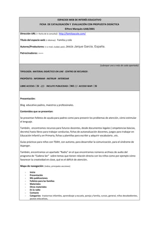 ESPACIOS WEB DE INTERÉS EDUCATIVO
FICHA DE CATALOGACIÓN Y EVALUACIÓN CON PROPUESTA DIDÁCTICA
©Pere Marquès-UAB/2001
Dirección URL ( + fecha de la consulta): http://familiaycole.com/
Título del espacio web (+ idiomas): Familia y cole
Autores/Productores: (+ e-mail, ciudad, país): Jesús Jarque García, España.
Patrocinadores: ------
(subrayar uno o más de cada apartado)
TIPOLOGÍA: MATERIAL DIDÁCTICO ON LINE - CENTRO DE RECURSOS -
PROPÓSITO: INFORMAR - INSTRUIR -INTERESAR
LIBRE ACCESO: SI -///- INCLUYE PUBLICIDAD: NO ///- ACCESO WAP: SI
Presentación:
Blog educativo padres, maestros y profesionales.
Contenidos que se presentan:
Se presentan folletos de ayuda para padres como para prevenir los problemas de atención, cómo estimular
el lenguaje.
También, encontramos recursos para futuros docentes, desde documentos legales ( ompetencias báscias,
decreto) hasta libros para trabajar conductas, fichas de autoevaluación docentes, juegos para trabajar en
Educación Infantil y en Primaria, fichas y plantillas para escribir y adquirir vocabulario…etc.
Guías prácticas para niños con TDAH, con autismo, para desarrollar la comunicación, para el síndrome de
Asperger.
También, encontramos un apartado “Radio” en el que encontramos números archivos de audio del
programa de “Cadena Ser” sobre temas que tienen relación directa con los niños como por ejemplo cómo
favorecer la creatividad en clase, qué es el déficit de atención.
Mapa de navegación: (índice, principales secciones)
- Inicio
- Presentación
- Mis publicaciones
- Folletos para las familias
- Materiales
- Otros materiales
- En la radio
- Contacto
- Categorías: trastornos infantiles, aprendizaje y escuela, pareja y familia, cursos, general, niños desobedientes,
pautas educativas,
 