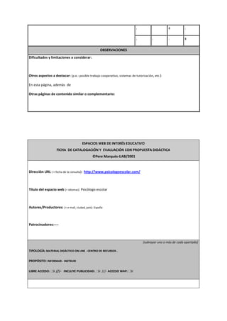 . x .
. . . x
OBSERVACIONES
Dificultades y limitaciones a considerar:
Otros aspectos a destacar: (p.e.: posible trabajo cooperativo, sistemas de tutorización, etc.)
En esta página, además de
Otras páginas de contenido similar o complementario:
ESPACIOS WEB DE INTERÉS EDUCATIVO
FICHA DE CATALOGACIÓN Y EVALUACIÓN CON PROPUESTA DIDÁCTICA
©Pere Marquès-UAB/2001
Dirección URL ( + fecha de la consulta): http://www.psicologoescolar.com/
Título del espacio web (+ idiomas): Psicólogo escolar
Autores/Productores: (+ e-mail, ciudad, país): España
Patrocinadores:----
(subrayar uno o más de cada apartado)
TIPOLOGÍA: MATERIAL DIDÁCTICO ON LINE - CENTRO DE RECURSOS .
PROPÓSITO: INFORMAR - INSTRUIR
LIBRE ACCESO: SI ///- INCLUYE PUBLICIDAD: SI ///- ACCESO WAP: SI
 