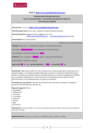 11
WEB 3: http://www.sociedadyeducacion.org/
ESPACIOS WEB DE INTERÉS EDUCATIVO
FICHA DE CATALOGACIÓN Y EVALUACIÓN CON PROPUESTA DIDÁCTICA
©Pere Marquès-UAB/2001
Dirección URL ( + 22-04-15): http://www.sociedadyeducacion.org/
Título del espacio web (Español e inglés): Fundación Europea Sociedad y Educación.
Autores/Productores: España: José Abascal. Bélgica: Rue de Treves.
fundacion@sociedadyeducacion.org prensa@sociedadyeducacion.org (España)
Patrocinadores: No cuenta con ellos.
(subrayar uno o más de cada apartado)
TIPOLOGÍA: TIENDA VIRTUAL - TELEFORMACIÓN TUTORIZADA - MATERIAL DIDÁCTICO ON LINE -
WEB TEMÁTICO - PRENSA ELECTRÓNICA - WEB DE PRESENTACIÓN - CENTRO DE RECURSOS -
ÍNDICE / BUSCADOR - ENTORNO DE COMUNICACIÓN - PORTAL
PROPÓSITO: VENTA / DISTRIBUCIÓN - INFORMAR - INSTRUIR - COMUNICACIÓN INTERPERSONAL -
REALIZAR TRÁMITES - ENTRETENER / INTERESAR
LIBRE ACCESO: SI NO -///- INCLUYE PUBLICIDAD: SI NO -///- ACCESO WAP: SI NO
Presentación: Página web sencilla. Sin mucho colorido pero con diversos apartados. Se presentan con el
siguiente eslogan: “La Fundación Sociedad y Educación, a través de su Instituto de Estudios Educativos y
Sociales, crea espacios de reflexión sobre la actualidad educativa, a la luz de las investigaciones realizadas
por sus analistas y colaboradores, con el fin de construir un punto de encuentro abierto entre las
Administraciones, la comunidad educativa, la empresa y la sociedad”.
Contenidos que se presentan: Todo tipo de información sobre Educación y Sociedad. En el podemos
encontrar encuestas sobre ello, artículos, etc.
Mapa de navegación: Índice:
- Investigación
- Publicaciones
- El Instituto
- La Fundación
- Studia XXI
- Noticias
- Blog
- eFormación
Destinatarios: Para todo el público, en concreto, para aquellos que deseen obtener información sobre el ámbito de
educación y sociedad.
Requisitos técnicos: soporte, como puede ser un ordenador o móvil, y conexión a internet.
 