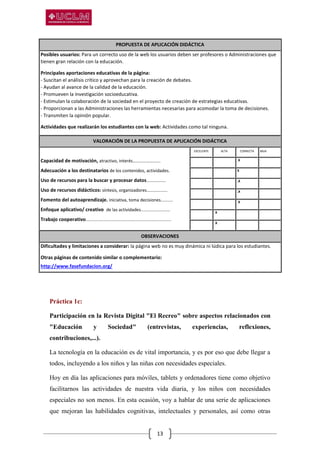 13
PROPUESTA DE APLICACIÓN DIDÁCTICA
Posibles usuarios: Para un correcto uso de la web los usuarios deben ser profesores o Administraciones que
tienen gran relación con la educación.
Principales aportaciones educativas de la página:
- Suscitan el análisis crítico y aprovechan para la creación de debates.
- Ayudan al avance de la calidad de la educación.
- Promueven la investigación socioeducativa.
- Estimulan la colaboración de la sociedad en el proyecto de creación de estrategias educativas.
- Proporcionan a las Administraciones las herramientas necesarias para acomodar la toma de decisiones.
- Transmiten la opinión popular.
Actividades que realizarán los estudiantes con la web: Actividades como tal ninguna.
VALORACIÓN DE LA PROPUESTA DE APLICACIÓN DIDÁCTICA
Capacidad de motivación, atractivo, interés…………………….
Adecuación a los destinatarios de los contenidos, actividades.
Uso de recursos para la buscar y procesar datos................
Uso de recursos didácticos: síntesis, organizadores.................
Fomento del autoaprendizaje. iniciativa, toma decisiones..........
Enfoque aplicativo/ creativo de las actividades........................
Trabajo cooperativo......................................................................
EXCELENTE ALTA CORRECTA BAJA
. . .X .
. . X .
. . .X .
. . .X .
. . .X .
. .X . .
. .X . .
OBSERVACIONES
Dificultades y limitaciones a considerar: la página web no es muy dinámica ni lúdica para los estudiantes.
Otras páginas de contenido similar o complementario:
http://www.fasefundacion.org/
Práctica 1c:
Participación en la Revista Digital "El Recreo" sobre aspectos relacionados con
"Educación y Sociedad" (entrevistas, experiencias, reflexiones,
contribuciones,...).
La tecnología en la educación es de vital importancia, y es por eso que debe llegar a
todos, incluyendo a los niños y las niñas con necesidades especiales.
Hoy en día las aplicaciones para móviles, tablets y ordenadores tiene como objetivo
facilitarnos las actividades de nuestra vida diaria, y los niños con necesidades
especiales no son menos. En esta ocasión, voy a hablar de una serie de aplicaciones
que mejoran las habilidades cognitivas, intelectuales y personales, así como otras
 