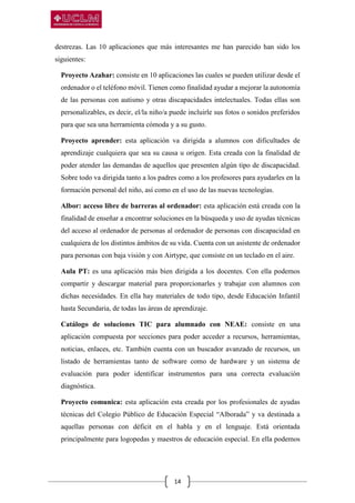 14
destrezas. Las 10 aplicaciones que más interesantes me han parecido han sido los
siguientes:
Proyecto Azahar: consiste en 10 aplicaciones las cuales se pueden utilizar desde el
ordenador o el teléfono móvil. Tienen como finalidad ayudar a mejorar la autonomía
de las personas con autismo y otras discapacidades intelectuales. Todas ellas son
personalizables, es decir, el/la niño/a puede incluirle sus fotos o sonidos preferidos
para que sea una herramienta cómoda y a su gusto.
Proyecto aprender: esta aplicación va dirigida a alumnos con dificultades de
aprendizaje cualquiera que sea su causa u origen. Esta creada con la finalidad de
poder atender las demandas de aquellos que presenten algún tipo de discapacidad.
Sobre todo va dirigida tanto a los padres como a los profesores para ayudarles en la
formación personal del niño, así como en el uso de las nuevas tecnologías.
Albor: acceso libre de barreras al ordenador: esta aplicación está creada con la
finalidad de enseñar a encontrar soluciones en la búsqueda y uso de ayudas técnicas
del acceso al ordenador de personas al ordenador de personas con discapacidad en
cualquiera de los distintos ámbitos de su vida. Cuenta con un asistente de ordenador
para personas con baja visión y con Airtype, que consiste en un teclado en el aire.
Aula PT: es una aplicación más bien dirigida a los docentes. Con ella podemos
compartir y descargar material para proporcionarles y trabajar con alumnos con
dichas necesidades. En ella hay materiales de todo tipo, desde Educación Infantil
hasta Secundaria, de todas las áreas de aprendizaje.
Catálogo de soluciones TIC para alumnado con NEAE: consiste en una
aplicación compuesta por secciones para poder acceder a recursos, herramientas,
noticias, enlaces, etc. También cuenta con un buscador avanzado de recursos, un
listado de herramientas tanto de software como de hardware y un sistema de
evaluación para poder identificar instrumentos para una correcta evaluación
diagnóstica.
Proyecto comunica: esta aplicación esta creada por los profesionales de ayudas
técnicas del Colegio Público de Educación Especial “Alborada” y va destinada a
aquellas personas con déficit en el habla y en el lenguaje. Está orientada
principalmente para logopedas y maestros de educación especial. En ella podemos
 