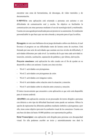 15
encontrar una zona de herramientas, de descargas, de video tutoriales y de
documentación.
E-MINTZA: esta aplicación está orientada a personas con autismo o con
dificultades de comunicación oral y escrita. Su objetivo es facilitarles la
comunicación con otras personas mediante el uso de tecnología táctil y multimedia.
Cuenta con una agenda personalizada para así promover su autonomía. Es totalmente
personalizable lo que hace que sea más cómoda y atrayente para el que la utiliza.
Dyseggxia: en este caso hablamos de un juego destinado a niños con dislexia, el cual
favorece el progreso en sus dificultades tanto de lectura como de escritura. Está
formado por una serie de actividades que cuentan con tres niveles de dificultad y 5
actividades diferentes por cada nivel. La temática de la que trata cada actividad es:
inserción, omisión, sustitución, separación de palabras y por último, derivación.
Proyecto emociones: está aplicación ha sido creada con el fin de ayudar en su
desarrollo a niños con autismo. Cuenta con cinco niveles:
- Nivel 1: actividades con pictogramas.
- Nivel 2: actividades con pictogramas de color.
- Nivel 3: actividades con imágenes reales.
- Nivel 4: actividades sobre relación entre la situación y emoción.
- Nivel 5: actividades sobre la relación entre creencia y emoción.
El único inconveniente que encuentro a esta aplicación es que solo está disponible
para el sistema android.
ADAPRO: esta aplicación consiste en un procesador de textos dirigido a personas
con dislexia u otro tipo de dificultad funcional como puede ser autismo. Ofrece la
opción de representar las diferentes palabras mediante símbolos o pictogramas y por
ello, tiene como objetivo prevenir la confusión visual de los caracteres. Cuenta con
una base de datos de hasta 10.000 palabras con representación gráfica.
Hetal Transcriptor: esta aplicación está dirigida para personas con discapacidad
visual. En ella podemos escribir un texto y automáticamente nos dará la
 