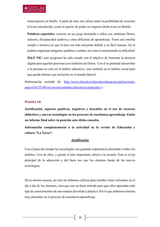 16
transcripción en braille. A parte de esto, nos ofrece tanto la posibilidad de escuchar
el texto introducido, como la opción de poder ser impreso dicho texto en Braille.
Palabras especiales: consiste en un juego destinado a niños con síndrome Down,
autismo, discapacidad auditiva y otras dificultas de aprendizaje. Tiene una interfaz
simple e intuitiva lo que la hace ser más atrayente debido a su fácil manejo. En él
podrán emparejar imágenes, palabras y ambas, así como ir aumentando su dificultad.
H@Z TIC: este programa ha sido creado con el objetivo de fomentar la destreza
digital para aquellas personas con síndrome de Down. Con él se pretende desarrollar
a la persona no solo en el ámbito educativo, sino también en el ámbito social para
que pueda obtener una inclusión en el mundo laboral.
(Información extraída de: http://www.chaval.es/chavales/educacion/aplicaciones-
para-ni%C3%B1os-con-necesidades-educativas-especiales )
Práctica 1d:
Justificación, aspectos positivos, negativos y deseables en el uso de recursos
didácticos y nuevas tecnologías en los procesos de enseñanza-aprendizaje. Emite
un informe final sobre tu posición ante dicha consulta.
Información complementaria a la actividad en la revista de Educación y
cultura "La Tarea".
Justificación
Con el paso del tiempo las tecnologías van ganando importancia afectando a todos los
ámbitos. Uno de ellos, y quizás el más importante, afecta a la escuela. Ésta es el eje
principal de la educación y del buen uso que los alumnos harán de las nuevas
tecnologías.
De la misma manera, no solo las debemos utilizar para enseñar cómo utilizarlas en el
día a día de los alumnos, sino que son un buen método para que ellos aprendan todo
tipo de conocimientos de una manera divertida y práctica. Por lo que debemos tenerlas
muy presentes en el proceso de enseñanza-aprendizaje.
 
