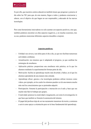 17
Es por ello, que nuestros centros educativos también tienen que progresar y ponerse al
día sobre las TIC para que, de esta manera, llegue a todos y podamos concienciar y
educar, con el objetivo de que hagan un uso responsable y adecuado de las nuevas
tecnologías.
Pero estas herramientas innovadoras no solo cuentan con aspectos positivos, sino que,
también podemos encontrar en ellas aspectos negativos, y en muchas ocasiones, tras
su uso, podemos mencionar diferentes aspectos deseables a mejorar.
Aspectos positivos:
- Utilidad: nos sirven y son útiles para el día a día, ya que nos facilitan numerosas
actividades cotidianas.
- Actualización: nos tenemos que ir adaptando al progreso, ya que cambian las
estrategias de enseñanza.
- Aplicación práctica: proporciona una enseñanza más práctica, en la que los
alumnos mediante la experimentación forman parte de ella.
- Motivación: facilita un aprendizaje mucho más divertido y lúdico, en el que los
alumnos aprenderán de una manera más cómoda.
- Aprendizaje eficaz: gracias a las tecnologías podemos utilizar recursos como
videos, por ejemplo, en los cuales los alumnos pueden ver de una manera mucho
más real los conocimientos que se pretenden adquirir.
- Participación: fomenta la participación e interacción en el aula y hace que sea
mucho más fácil el trabajar por grupos.
- Creatividad: potencia la creatividad e imaginación, así como la investigación, lo
que hace que también se fomente la autonomía del alumno.
- El papel del profesor deja de ser tan meramente transmisor de teoría y comienza
a servir como apoyo u orientación pero no la base fundamental del aprendizaje.
 