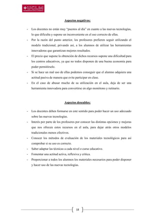 18
Aspectos negativos:
- Los docentes no están muy “puestos al día” en cuanto a las nuevas tecnologías,
lo que dificulta y supone un inconveniente en el uso correcto de ellas.
- Por la razón del punto anterior, los profesores prefieren seguir utilizando el
modelo tradicional, privando así, a los alumnos de utilizar las herramientas
innovadoras que garantizan mejores resultados.
- El precio que supone la obtención de dichos recursos supone una dificultad para
los centros educativos, ya que no todos disponen de una buena economía para
poder permitírselo.
- Si se hace un mal uso de ellas podemos conseguir que el alumno adquiera una
actitud pasiva de manera que evite participar en clase.
- En el caso de abusar mucho de su utilización en el aula, deja de ser una
herramienta innovadora para convertirse en algo monótono y rutinario.
Aspectos deseables:
- Los docentes deben formarse en este sentido para poder hacer un uso adecuado
sobre las nuevas tecnologías.
- Interés por parte de los profesores por conocer las distintas opciones y mejoras
que nos ofrecen estos recursos en el aula, para dejar atrás otros modelos
tradicionales menos efectivos.
- Conocer los métodos de evaluación de los materiales tecnológicos para así
comprobar si su uso es correcto.
- Saber adaptar las técnicas a cada nivel o curso educativo.
- Fomentar una actitud activa, reflexiva y crítica.
- Proporcionar a todos los alumnos los materiales necesarios para poder disponer
y hacer uso de las nuevas tecnologías.
 