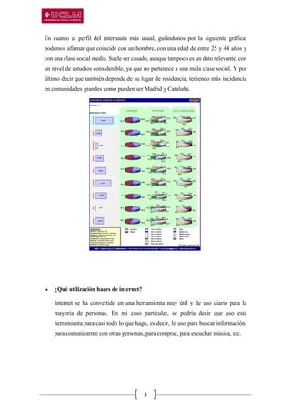 3
En cuanto al perfil del internauta más usual, guiándonos por la siguiente gráfica,
podemos afirmar que coincide con un hombre, con una edad de entre 25 y 44 años y
con una clase social media. Suele ser casado, aunque tampoco es un dato relevante, con
un nivel de estudios considerable, ya que no pertenece a una mala clase social. Y por
último decir que también depende de su lugar de residencia, teniendo más incidencia
en comunidades grandes como pueden ser Madrid y Cataluña.
 ¿Qué utilización haces de internet?
Internet se ha convertido en una herramienta muy útil y de uso diario para la
mayoría de personas. En mi caso particular, se podría decir que uso esta
herramienta para casi todo lo que hago, es decir, lo uso para buscar información,
para comunicarme con otras personas, para comprar, para escuchar música, etc.
 