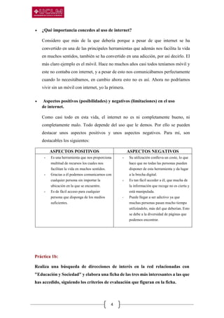 4
 ¿Qué importancia concedes al uso de internet?
Considero que más de la que debería porque a pesar de que internet se ha
convertido en una de las principales herramientas que además nos facilita la vida
en muchos sentidos, también se ha convertido en una adicción, por así decirlo. El
más claro ejemplo es el móvil. Hace no muchos años casi todos teníamos móvil y
este no contaba con internet, y a pesar de esto nos comunicábamos perfectamente
cuando lo necesitábamos, en cambio ahora esto no es así. Ahora no podríamos
vivir sin un móvil con internet, yo la primera.
 Aspectos positivos (posibilidades) y negativos (limitaciones) en el uso
de internet.
Como casi todo en esta vida, el internet no es ni completamente bueno, ni
completamente malo. Todo depende del uso que le demos. Por ello se pueden
destacar unos aspectos positivos y unos aspectos negativos. Para mí, son
destacables los siguientes:
ASPECTOS POSITIVOS ASPECTOS NEGATIVOS
- Es una herramienta que nos proporciona
multitud de recursos los cuales nos
facilitan la vida en muchos sentidos.
- Gracias a él podemos comunicarnos con
cualquier persona sin importar la
ubicación en la que se encuentre.
- Es de fácil acceso para cualquier
persona que disponga de los medios
suficientes.
- Su utilización conlleva un coste, lo que
hace que no todas las personas pueden
disponer de esta herramienta y da lugar
a la brecha digital.
- Es tan fácil acceder a él, que mucha de
la información que recoge no es cierta y
está manipulada.
- Puede llegar a ser adictivo ya que
muchas personas pasan mucho tiempo
utilizándolo, más del que deberían. Esto
se debe a la diversidad de páginas que
podemos encontrar.
Práctica 1b:
Realiza una búsqueda de direcciones de interés en la red relacionadas con
"Educación y Sociedad" y elabora una ficha de las tres más interesantes a las que
has accedido, siguiendo los criterios de evaluación que figuran en la ficha.
 