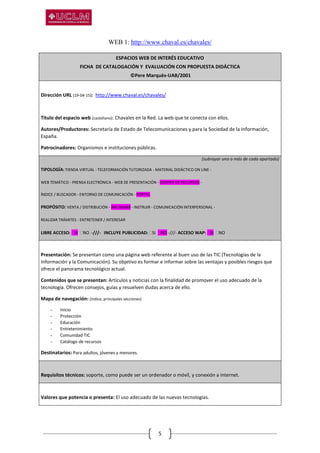 5
WEB 1: http://www.chaval.es/chavales/
ESPACIOS WEB DE INTERÉS EDUCATIVO
FICHA DE CATALOGACIÓN Y EVALUACIÓN CON PROPUESTA DIDÁCTICA
©Pere Marquès-UAB/2001
Dirección URL (19-04-15): http://www.chaval.es/chavales/
Título del espacio web (castellano): Chavales en la Red. La web que te conecta con ellos.
Autores/Productores: Secretaría de Estado de Telecomunicaciones y para la Sociedad de la Información,
España.
Patrocinadores: Organismos e instituciones públicas.
(subrayar uno o más de cada apartado)
TIPOLOGÍA: TIENDA VIRTUAL - TELEFORMACIÓN TUTORIZADA - MATERIAL DIDÁCTICO ON LINE -
WEB TEMÁTICO - PRENSA ELECTRÓNICA - WEB DE PRESENTACIÓN - CENTRO DE RECURSOS -
ÍNDICE / BUSCADOR - ENTORNO DE COMUNICACIÓN - PORTAL
PROPÓSITO: VENTA / DISTRIBUCIÓN - INFORMAR - INSTRUIR - COMUNICACIÓN INTERPERSONAL -
REALIZAR TRÁMITES - ENTRETENER / INTERESAR
LIBRE ACCESO: SI NO -///- INCLUYE PUBLICIDAD: SI NO -///- ACCESO WAP: SI NO
Presentación: Se presentan como una página web referente al buen uso de las TIC (Tecnologías de la
Información y la Comunicación). Su objetivo es formar e informar sobre las ventajas y posibles riesgos que
ofrece el panorama tecnológico actual.
Contenidos que se presentan: Artículos y noticias con la finalidad de promover el uso adecuado de la
tecnología. Ofrecen consejos, guías y resuelven dudas acerca de ello.
Mapa de navegación: (índice, principales secciones)
- Inicio
- Protección
- Educación
- Entretenimiento
- Comunidad TIC
- Catálogo de recursos
Destinatarios: Para adultos, jóvenes y menores.
Requisitos técnicos: soporte, como puede ser un ordenador o móvil, y conexión a internet.
Valores que potencia o presenta: El uso adecuado de las nuevas tecnologías.
 
