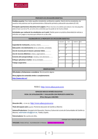 7
PROPUESTA DE APLICACIÓN DIDÁCTICA
Posibles usuarios: Para todos aquellos estudiantes, profesores y padres. Dentro de los estudiantes, los
usuarios más prácticos son los pertenecientes a Educación primaria y educación secundaria (E.S.O).
Principales aportaciones educativas de la página: Ofrece recursos a los adultos para educar a los más pequeños
sobre el buen uso de las TIC, así como otros contenidos que les puede ser de mucha utilidad.
Actividades que realizarán los estudiantes con la web: Podrán poner en práctica diversidad de noticias o
artículos con juegos o recursos que utilizan en su día a día.
VALORACIÓN DE LA PROPUESTA DE APLICACIÓN DIDÁCTICA
Capacidad de motivación, atractivo, interés…………………….
Adecuación a los destinatarios de los contenidos, actividades.
Uso de recursos para la buscar y procesar datos................
Uso de recursos didácticos: síntesis, organizadores.................
Fomento del autoaprendizaje. iniciativa, toma decisiones..........
Enfoque aplicativo/ creativo de las actividades........................
Trabajo cooperativo......................................................................
EXCELENTE ALTA CORRECTA BAJA
. .X . .
. .X . .
.X . . .
. .X . .
.X . . .
. . .X .
. . .X .
OBSERVACIONES
Dificultades y limitaciones a considerar: No encuentro alguna.
Otras páginas de contenido similar o complementario:
http://www.educ.ar/
WEB 2: http://www.educa.jccm.es/es
ESPACIOS WEB DE INTERÉS EDUCATIVO
FICHA DE CATALOGACIÓN Y EVALUACIÓN CON PROPUESTA DIDÁCTICA
©Pere Marquès-UAB/2001
Dirección URL ( + 22-04-15): http://www.educa.jccm.es/es
Título del espacio web (español): Portal de educación de Castilla-La Mancha
Autores/Productores: Consejería de Educación, Ciencia y Cultura de la Junta de Comunidades de Castilla-La
Mancha. webmaster.edu@jccm.es, Toledo, España.
Patrocinadores: No cuenta con ellos.
(subrayar uno o más de cada apartado)
TIPOLOGÍA: TIENDA VIRTUAL - TELEFORMACIÓN TUTORIZADA - MATERIAL DIDÁCTICO ON LINE -
 