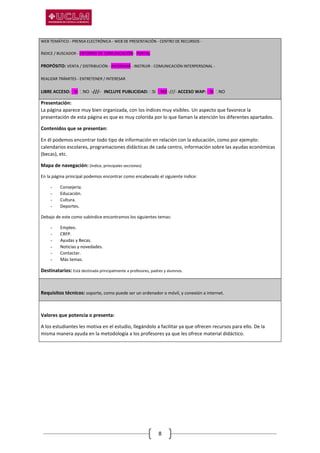 8
WEB TEMÁTICO - PRENSA ELECTRÓNICA - WEB DE PRESENTACIÓN - CENTRO DE RECURSOS -
ÍNDICE / BUSCADOR - ENTORNO DE COMUNICACIÓN - PORTAL
PROPÓSITO: VENTA / DISTRIBUCIÓN - INFORMAR - INSTRUIR - COMUNICACIÓN INTERPERSONAL -
REALIZAR TRÁMITES - ENTRETENER / INTERESAR
LIBRE ACCESO: SI NO -///- INCLUYE PUBLICIDAD: SI NO -///- ACCESO WAP: SI NO
Presentación:
La página aparece muy bien organizada, con los índices muy visibles. Un aspecto que favorece la
presentación de esta página es que es muy colorida por lo que llaman la atención los diferentes apartados.
Contenidos que se presentan:
En él podemos encontrar todo tipo de información en relación con la educación, como por ejemplo:
calendarios escolares, programaciones didácticas de cada centro, información sobre las ayudas económicas
(becas), etc.
Mapa de navegación: (índice, principales secciones)
En la página principal podemos encontrar como encabezado el siguiente índice:
- Consejería.
- Educación.
- Cultura.
- Deportes.
Debajo de este como subíndice encontramos los siguientes temas:
- Empleo.
- CRFP.
- Ayudas y Becas.
- Noticias y novedades.
- Contactar.
- Más temas.
Destinatarios: Está destinada principalmente a profesores, padres y alumnos.
Requisitos técnicos: soporte, como puede ser un ordenador o móvil, y conexión a internet.
Valores que potencia o presenta:
A los estudiantes les motiva en el estudio, llegándolo a facilitar ya que ofrecen recursos para ello. De la
misma manera ayuda en la metodología a los profesores ya que les ofrece material didáctico.
 