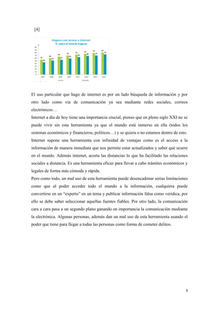 3
[4]
El uso particular que hago de internet es por un lado búsqueda de información y por
otro lado como vía de comunicación ya sea mediante redes sociales, correos
electrónicos…
Internet a día de hoy tiene una importancia crucial, pienso que en pleno siglo XXI no se
puede vivir sin esta herramienta ya que el mundo está inmerso en ella (todos los
sistemas económicos y financieros, políticos…) y se quiera o no estamos dentro de esto.
Internet supone una herramienta con infinidad de ventajas como es el acceso a la
información de manera inmediata que nos permite estar actualizados y saber qué ocurre
en el mundo. Además internet, acorta las distancias lo que ha facilitado las relaciones
sociales a distancia. Es una herramienta eficaz para llevar a cabo trámites económicos y
legales de forma más cómoda y rápida.
Pero como todo, un mal uso de esta herramienta puede desencadenar serias limitaciones
como que al poder acceder todo el mundo a la información, cualquiera puede
convertirse en un “experto” en un tema y publicar información falsa como verídica, por
ello se debe saber seleccionar aquellas fuentes fiables. Por otro lado, la comunicación
cara a cara pasa a un segundo plano ganando en importancia la comunicación mediante
la electrónica. Algunas personas, además dan un mal uso de esta herramienta usando el
poder que tiene para llegar a todas las personas como forma de cometer delitos.
 