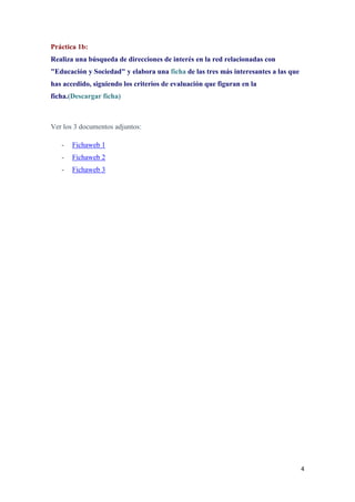4
Práctica 1b:
Realiza una búsqueda de direcciones de interés en la red relacionadas con
"Educación y Sociedad" y elabora una ficha de las tres más interesantes a las que
has accedido, siguiendo los criterios de evaluación que figuran en la
ficha.(Descargar ficha)
Ver los 3 documentos adjuntos:
- Fichaweb 1
- Fichaweb 2
- Fichaweb 3
 